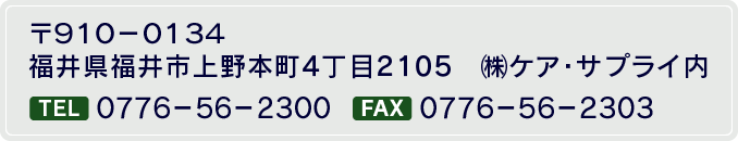 〒910-0134　福井県福井市上野本町4丁目2105　㈱ケア・サプライ内TEL 0776-56-2300　FAX 0776-56-2303